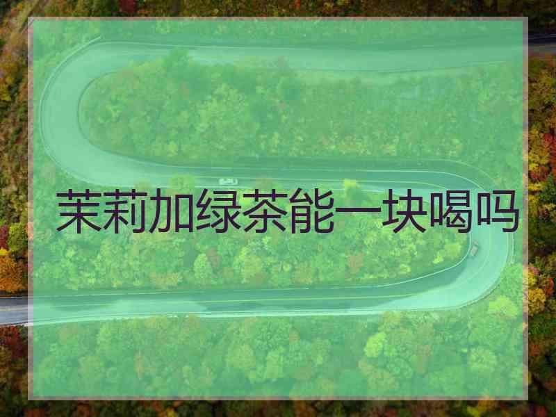 茉莉加绿茶能一块喝吗