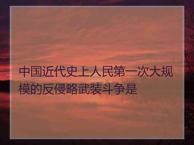 中国近代史上人民第一次大规模的反侵略武装斗争是