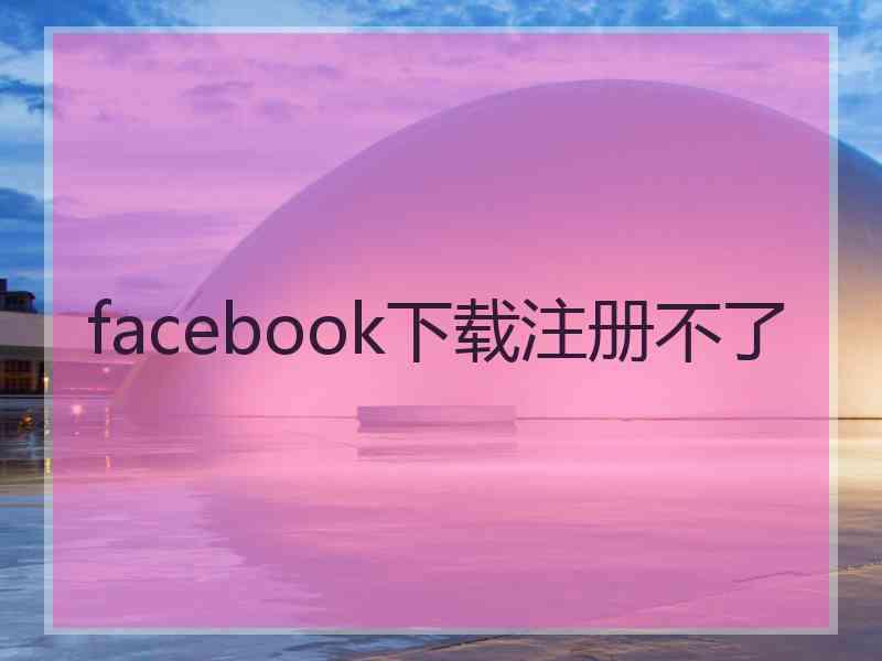 facebook下载注册不了