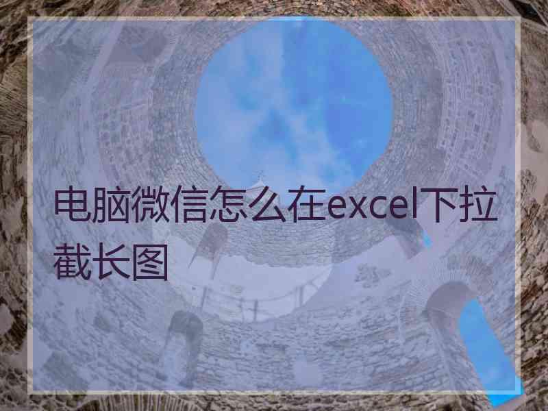 电脑微信怎么在excel下拉截长图