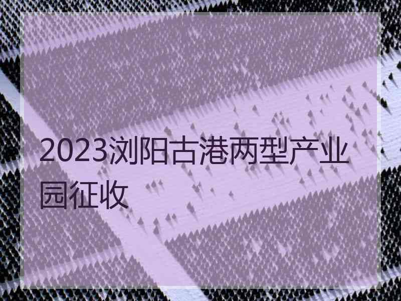 2023浏阳古港两型产业园征收