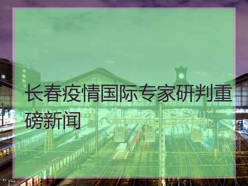 长春疫情国际专家研判重磅新闻