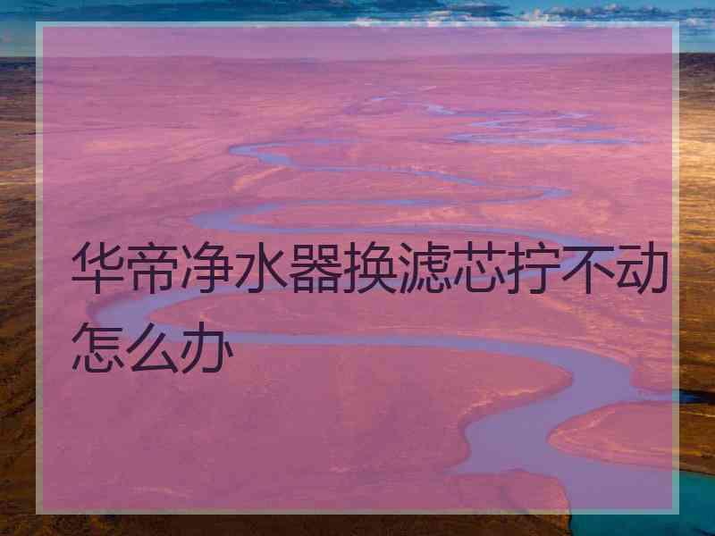 华帝净水器换滤芯拧不动怎么办
