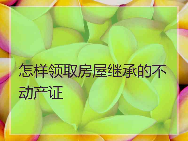 怎样领取房屋继承的不动产证